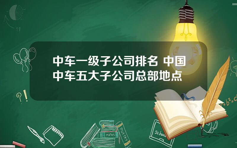 中车一级子公司排名 中国中车五大子公司总部地点